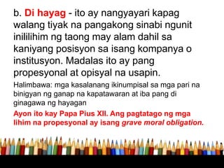 b. Di hayag - ito ay nangyayari kapag
walang tiyak na pangakong sinabi ngunit
inililihim ng taong may alam dahil sa
kaniyang posisyon sa isang kompanya o
institusyon. Madalas ito ay pang
propesyonal at opisyal na usapin.
Halimbawa: mga kasalanang ikinumpisal sa mga pari na
binigyan ng ganap na kapatawaran at iba pang di
ginagawa ng hayagan
Ayon ito kay Papa Pius XII. Ang pagtatago ng mga
lihim na propesyonal ay isang grave moral obligation.
 