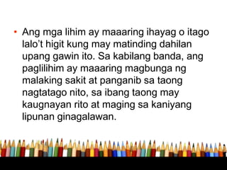 • Ang mga lihim ay maaaring ihayag o itago
lalo’t higit kung may matinding dahilan
upang gawin ito. Sa kabilang banda, ang
paglilihim ay maaaring magbunga ng
malaking sakit at panganib sa taong
nagtatago nito, sa ibang taong may
kaugnayan rito at maging sa kaniyang
lipunan ginagalawan.
 
