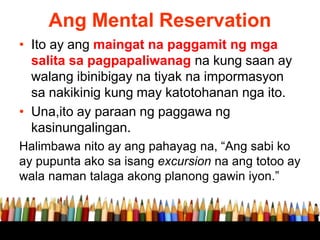 Ang Mental Reservation
• Ito ay ang maingat na paggamit ng mga
salita sa pagpapaliwanag na kung saan ay
walang ibinibigay na tiyak na impormasyon
sa nakikinig kung may katotohanan nga ito.
• Una,ito ay paraan ng paggawa ng
kasinungalingan.
Halimbawa nito ay ang pahayag na, “Ang sabi ko
ay pupunta ako sa isang excursion na ang totoo ay
wala naman talaga akong planong gawin iyon.”
 