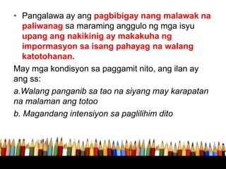 • Pangalawa ay ang pagbibigay nang malawak na
paliwanag sa maraming anggulo ng mga isyu
upang ang nakikinig ay makakuha ng
impormasyon sa isang pahayag na walang
katotohanan.
May mga kondisyon sa paggamit nito, ang ilan ay
ang ss:
a.Walang panganib sa tao na siyang may karapatan
na malaman ang totoo
b. Magandang intensiyon sa paglilihim dito
 
