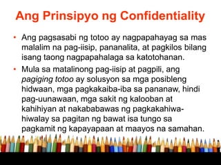 Ang Prinsipyo ng Confidentiality
• Ang pagsasabi ng totoo ay nagpapahayag sa mas
malalim na pag-iisip, pananalita, at pagkilos bilang
isang taong nagpapahalaga sa katotohanan.
• Mula sa matalinong pag-iisip at pagpili, ang
pagiging totoo ay solusyon sa mga posibleng
hidwaan, mga pagkakaiba-iba sa pananaw, hindi
pag-uunawaan, mga sakit ng kalooban at
kahihiyan at nakababawas ng pagkakahiwa-
hiwalay sa pagitan ng bawat isa tungo sa
pagkamit ng kapayapaan at maayos na samahan.
 