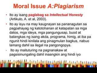 Moral Issue A:Plagiarism
• Ito ay isang paglabag sa Intellectual Honesty
(Artikulo, A. et al, 2003).
• Ito ay isyu na may kaugnayan sa pananagutan sa
pagpahayag ng katotohanan at katapatan sa mga
datos, mga ideya, mga pangungusap, buod at
balangkas ng isang akda, programa, himig, at iba pa
ngunit hindi kinilala ang pinagmulan bagkus, nabuo
lamang dahil sa ilegal na pangongopya.
• Ito ay maituturing na pagnanakaw at
pagsisinungaling dahil inaangkin ang hindi iyo
 