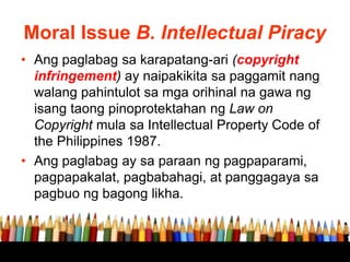 Moral Issue B. Intellectual Piracy
• Ang paglabag sa karapatang-ari (copyright
infringement) ay naipakikita sa paggamit nang
walang pahintulot sa mga orihinal na gawa ng
isang taong pinoprotektahan ng Law on
Copyright mula sa Intellectual Property Code of
the Philippines 1987.
• Ang paglabag ay sa paraan ng pagpaparami,
pagpapakalat, pagbabahagi, at panggagaya sa
pagbuo ng bagong likha.
 