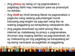 • Ang piracy ay isang uri ng pagnanakaw o
paglabag dahil may intensiyon para sa pinansiyal
na dahilan.
• Ang theft ay hindi lamang literal na pagnanakaw o
pagkuha nang walang pakundangan kundi
lubusang pag-angkin sa pag-aari nang iba na
walang paggalang sa karapatang nakapaloob dito.
• Ang pagda-download ng kahit anong files sa
internet ay matatawag na piracy o pagnanakaw.
Anuman ang maging dahilan sa pag-download, ito
ay maituturing pa ring paglabag sa karapatang-ari
ng taong nararapat sa pagkilala at paggalang.
 