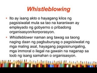 Whistleblowing
• Ito ay isang akto o hayagang kilos ng
pagsisiwalat mula sa tao na karaniwan ay
empleyado ng gobyerno o pribadong
organisasyon/korporasyon.
• Whistleblower naman ang tawag sa taong
naging daan ng pagbubunyag o pagsisiwalat ng
mga maling asal, hayagang pagsisinungaling,
mga immoral o ilegal na gawain na naganap sa
loob ng isang samahan o organisasyon.
 