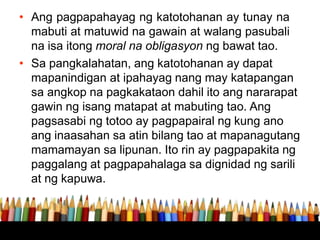 • Ang pagpapahayag ng katotohanan ay tunay na
mabuti at matuwid na gawain at walang pasubali
na isa itong moral na obligasyon ng bawat tao.
• Sa pangkalahatan, ang katotohanan ay dapat
mapanindigan at ipahayag nang may katapangan
sa angkop na pagkakataon dahil ito ang nararapat
gawin ng isang matapat at mabuting tao. Ang
pagsasabi ng totoo ay pagpapairal ng kung ano
ang inaasahan sa atin bilang tao at mapanagutang
mamamayan sa lipunan. Ito rin ay pagpapakita ng
paggalang at pagpapahalaga sa dignidad ng sarili
at ng kapuwa.
 