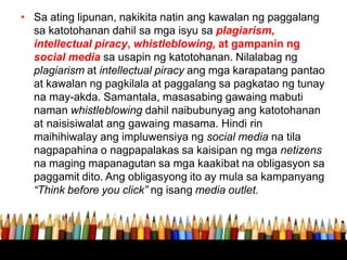 • Sa ating lipunan, nakikita natin ang kawalan ng paggalang
sa katotohanan dahil sa mga isyu sa plagiarism,
intellectual piracy, whistleblowing, at gampanin ng
social media sa usapin ng katotohanan. Nilalabag ng
plagiarism at intellectual piracy ang mga karapatang pantao
at kawalan ng pagkilala at paggalang sa pagkatao ng tunay
na may-akda. Samantala, masasabing gawaing mabuti
naman whistleblowing dahil naibubunyag ang katotohanan
at naisisiwalat ang gawaing masama. Hindi rin
maihihiwalay ang impluwensiya ng social media na tila
nagpapahina o nagpapalakas sa kaisipan ng mga netizens
na maging mapanagutan sa mga kaakibat na obligasyon sa
paggamit dito. Ang obligasyong ito ay mula sa kampanyang
“Think before you click” ng isang media outlet.
 