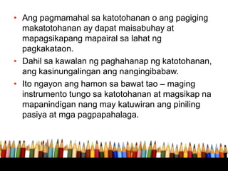 • Ang pagmamahal sa katotohanan o ang pagiging
makatotohanan ay dapat maisabuhay at
mapagsikapang mapairal sa lahat ng
pagkakataon.
• Dahil sa kawalan ng paghahanap ng katotohanan,
ang kasinungalingan ang nangingibabaw.
• Ito ngayon ang hamon sa bawat tao – maging
instrumento tungo sa katotohanan at magsikap na
mapanindigan nang may katuwiran ang piniling
pasiya at mga pagpapahalaga.
 