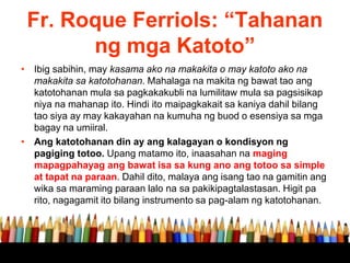 Fr. Roque Ferriols: “Tahanan
ng mga Katoto”
• Ibig sabihin, may kasama ako na makakita o may katoto ako na
makakita sa katotohanan. Mahalaga na makita ng bawat tao ang
katotohanan mula sa pagkakakubli na lumilitaw mula sa pagsisikap
niya na mahanap ito. Hindi ito maipagkakait sa kaniya dahil bilang
tao siya ay may kakayahan na kumuha ng buod o esensiya sa mga
bagay na umiiral.
• Ang katotohanan din ay ang kalagayan o kondisyon ng
pagiging totoo. Upang matamo ito, inaasahan na maging
mapagpahayag ang bawat isa sa kung ano ang totoo sa simple
at tapat na paraan. Dahil dito, malaya ang isang tao na gamitin ang
wika sa maraming paraan lalo na sa pakikipagtalastasan. Higit pa
rito, nagagamit ito bilang instrumento sa pag-alam ng katotohanan.
 