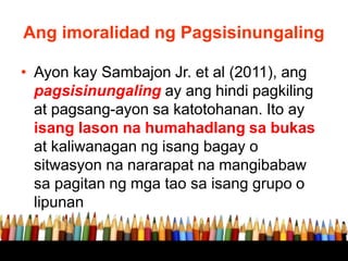 Ang imoralidad ng Pagsisinungaling
• Ayon kay Sambajon Jr. et al (2011), ang
pagsisinungaling ay ang hindi pagkiling
at pagsang-ayon sa katotohanan. Ito ay
isang lason na humahadlang sa bukas
at kaliwanagan ng isang bagay o
sitwasyon na nararapat na mangibabaw
sa pagitan ng mga tao sa isang grupo o
lipunan
 