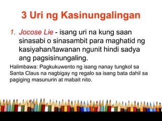 3 Uri ng Kasinungalingan
1. Jocose Lie - isang uri na kung saan
sinasabi o sinasambit para maghatid ng
kasiyahan/tawanan ngunit hindi sadya
ang pagsisinungaling.
Halimbawa: Pagkukuwento ng isang nanay tungkol sa
Santa Claus na nagbigay ng regalo sa isang bata dahil sa
pagiging masunurin at mabait nito.
 