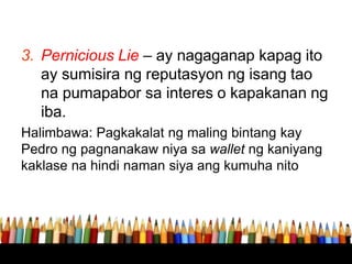 3. Pernicious Lie – ay nagaganap kapag ito
ay sumisira ng reputasyon ng isang tao
na pumapabor sa interes o kapakanan ng
iba.
Halimbawa: Pagkakalat ng maling bintang kay
Pedro ng pagnanakaw niya sa wallet ng kaniyang
kaklase na hindi naman siya ang kumuha nito
 