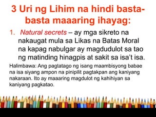 3 Uri ng Lihim na hindi basta-
basta maaaring ihayag:
1. Natural secrets – ay mga sikreto na
nakaugat mula sa Likas na Batas Moral
na kapag nabulgar ay magdudulot sa tao
ng matinding hinagpis at sakit sa isa’t isa.
Halimbawa: Ang pagtatago ng isang maambisyong babae
na isa siyang ampon na pinipilit pagtakpan ang kaniyang
nakaraan. Ito ay maaaring magdulot ng kahihiyan sa
kaniyang pagkatao.
 