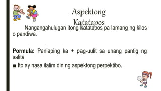Aspektong
Katatapos
Nangangahulugan itong katatapos pa lamang ng kilos
o pandiwa.
Pormula: Panlaping ka + pag-uulit sa unang pantig ng
salita
■ Ito ay nasa ilalim din ng aspektong perpektibo.
 