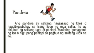 Pandiwa
Ang pandiwa ay salitang nagsasaad ng kilos o
nagbibigaybuhay sa isang lipon ng mga salita. Ito ay
binubuo ng salitang ugat at panlapi. Maaaring gumagamit
ng isa o higit pang panlapi sa pagbuo ng salitang kilos na
ito.
 