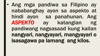 • Ang mga pandiwa sa Filipino ay
nababanghay ayon sa aspekto at
hindi ayon sa panahunan. Ang
ASPEKTO ay katangian ng
pandiwang nagsasaad kung kailan
nangyari, nangyayari, mangyayari o
isasagawa pa lamang ang kilos.
 