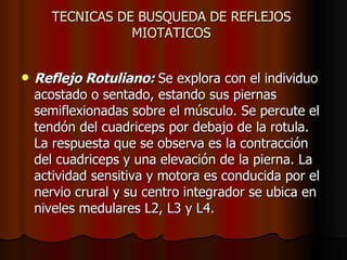 TECNICAS DE BUSQUEDA DE REFLEJOS  MIOTATICOS  Reflejo Rotuliano:  Se explora con el individuo acostado o sentado, estando sus piernas semiflexionadas sobre el músculo. Se percute el tendón del cuadriceps por debajo de la rotula. La respuesta que se observa es la contracción del cuadriceps y una elevación de la pierna. La actividad sensitiva y motora es conducida por el nervio crural y su centro integrador se ubica en niveles medulares L2, L3 y L4.  