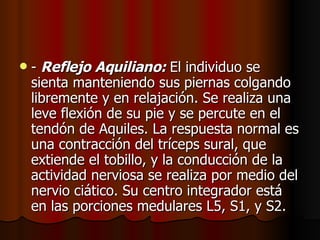 -  Reflejo Aquiliano:  El individuo se sienta manteniendo sus piernas colgando libremente y en relajación. Se realiza una leve flexión de su pie y se percute en el tendón de Aquiles. La respuesta normal es una contracción del tríceps sural, que extiende el tobillo, y la conducción de la actividad nerviosa se realiza por medio del nervio ciático. Su centro integrador está en las porciones medulares L5, S1, y S2.  