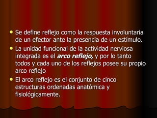 Se define reflejo como la respuesta involuntaria de un efector ante la presencia de un estímulo.  La unidad funcional de la actividad nerviosa integrada es el  arco reflejo,  y por lo tanto todos y cada uno de los reflejos posee su propio arco reflejo El arco reflejo es el conjunto de cinco estructuras ordenadas anatómica y fisiológicamente.  