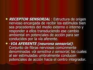 RECEPTOR SENSORIAL  : Estructura de origen nervioso encargada de recibir los estímulos bien sea procedentes del medio externo o interno y responder a ellos transduciendo ese cambio ambiental en potenciales de acción para ser conducidos por la vía aferente.  - VIA AFERENTE (neurona sensorial) : Conjunto de fibras nerviosas comúnmente denominadas  vía sensitiva o sensorial,  las cuales al ser estimuladas umbralmente conducen potenciales de acción hacia el centro integrador.  