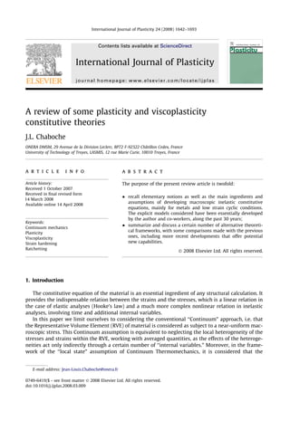 A review of some plasticity and viscoplasticity
constitutive theories
J.L. Chaboche
ONERA DMSM, 29 Avenue de la Division Leclerc, BP72 F-92322 Châtillon Cedex, France
University of Technology of Troyes, LASMIS, 12 rue Marie Curie, 10010 Troyes, France
a r t i c l e i n f o
Article history:
Received 1 October 2007
Received in ﬁnal revised form
14 March 2008
Available online 14 April 2008
Keywords:
Continuum mechanics
Plasticity
Viscoplasticity
Strain hardening
Ratchetting
a b s t r a c t
The purpose of the present review article is twofold:
 recall elementary notions as well as the main ingredients and
assumptions of developing macroscopic inelastic constitutive
equations, mainly for metals and low strain cyclic conditions.
The explicit models considered have been essentially developed
by the author and co-workers, along the past 30 years;
 summarize and discuss a certain number of alternative theoreti-
cal frameworks, with some comparisons made with the previous
ones, including more recent developments that offer potential
new capabilities.
Ó 2008 Elsevier Ltd. All rights reserved.
1. Introduction
The constitutive equation of the material is an essential ingredient of any structural calculation. It
provides the indispensable relation between the strains and the stresses, which is a linear relation in
the case of elastic analyses (Hooke’s law) and a much more complex nonlinear relation in inelastic
analyses, involving time and additional internal variables.
In this paper we limit ourselves to considering the conventional ‘‘Continuum” approach, i.e. that
the Representative Volume Element (RVE) of material is considered as subject to a near-uniform mac-
roscopic stress. This Continuum assumption is equivalent to neglecting the local heterogeneity of the
stresses and strains within the RVE, working with averaged quantities, as the effects of the heteroge-
neities act only indirectly through a certain number of ‘‘internal variables.” Moreover, in the frame-
work of the ‘‘local state” assumption of Continuum Thermomechanics, it is considered that the
0749-6419/$ - see front matter Ó 2008 Elsevier Ltd. All rights reserved.
doi:10.1016/j.ijplas.2008.03.009
E-mail address: Jean-Louis.Chaboche@onera.fr
International Journal of Plasticity 24 (2008) 1642–1693
Contents lists available at ScienceDirect
International Journal of Plasticity
journal homepage: www.elsevier.com/locate/ijplas
 