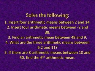 Solve the following:
1. Insert four arithmetic means between 2 and 14.
2. Insert four arithmetic means between -2 and
38.
3. Find an arithmetic mean between 49 and 9.
4. What are the three arithmetic means between
6.2 and 11?
5. If there are 8 arithmetic means between 10 and
50, find the 6th arithmetic mean.
 