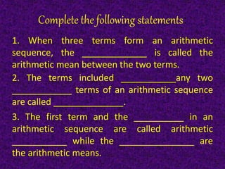 Complete the following statements:
1. When three terms form an arithmetic
sequence, the _____________ is called the
arithmetic mean between the two terms.
2. The terms included ___________any two
____________ terms of an arithmetic sequence
are called ______________.
3. The first term and the __________ in an
arithmetic sequence are called arithmetic
___________ while the _______________ are
the arithmetic means.
 