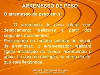 ARREMESSO DE PESO
PROFESSOR TADEU CARDOSO DE ALMEIDA
Doutorando em Saúde na Comunidade
O arremesso do peso em si
O arremesso do peso lateral sem
deslocamento realiza-se a partir dos
seguintes movimentos:
Posicionado na metade anterior do circulo
de arremesso, o arremessador realizará
ligeira inclinação do tronco, acentuando o
apoio, no caso do exemplo, na perna direita,
que está flexionada.
 