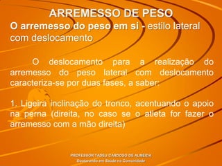 ARREMESSO DE PESO
PROFESSOR TADEU CARDOSO DE ALMEIDA
Doutorando em Saúde na Comunidade
O arremesso do peso em si - estilo lateral
com deslocamento
O deslocamento para a realização do
arremesso do peso lateral com deslocamento
caracteriza-se por duas fases, a saber:
1. Ligeira inclinação do tronco, acentuando o apoio
na perna (direita, no caso se o atleta for fazer o
arremesso com a mão direita)
 