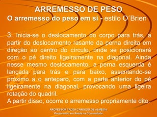 ARREMESSO DE PESO
PROFESSOR TADEU CARDOSO DE ALMEIDA
Doutorando em Saúde na Comunidade
O arremesso do peso em si - estilo O´Brien
3. Inicia-se o deslocamento do corpo para trás, a
partir do deslocamento rasante da perna direita em
direção ao centro do círculo, onde se posicionará
com o pé direito ligeiramente na diagonal. Ainda
nesse mesmo deslocamento, a perna esquerda é
lançada para trás e para baixo, assentando-se
próximo a o anteparo, com a parte anterior do pé
ligeiramente na diagonal, provocando uma ligeira
rotação do quadril.
A partir disso, ocorre o arremesso propriamente dito.
 