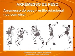 ARREMESSO DE PESO
PROFESSOR TADEU CARDOSO DE ALMEIDA
Doutorando em Saúde na Comunidade
Arremesso do peso – estilo rotacional
( ou com giro)
 