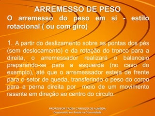 ARREMESSO DE PESO
PROFESSOR TADEU CARDOSO DE ALMEIDA
Doutorando em Saúde na Comunidade
O arremesso do peso em si - estilo
rotacional ( ou com giro)
1. A partir do deslizamento sobre as pontas dos pés
(sem deslocamento) e da rotação do tronco para a
direita, o arremessador realizará o balanceio
preparando-se para a esquerda (no caso do
exemplo), até que o arremessador esteja de frente
para o setor de queda, transferindo o peso do corpo
para a perna direita por meio de um movimento
rasante em direção ao centro do circulo.
 