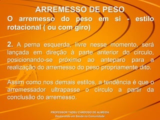 ARREMESSO DE PESO
PROFESSOR TADEU CARDOSO DE ALMEIDA
Doutorando em Saúde na Comunidade
O arremesso do peso em si - estilo
rotacional ( ou com giro)
2. A perna esquerda, livre nesse momento, será
lançada em direção à parte anterior do círculo,
posicionando-se próximo ao anteparo para a
realização do arremesso do peso propriamente dito.
Assim como nos demais estilos, a tendência é que o
arremessador ultrapasse o círculo a partir da
conclusão do arremesso.
 