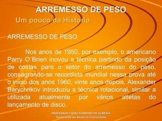 ARREMESSO DE PESO
PROFESSOR TADEU CARDOSO DE ALMEIDA
Doutorando em Saúde na Comunidade
Um pouco da Historia
ARREMESSO DE PESO
Nos anos de 1950, por exemplo, o americano
Parry O´Brien inovou a técnica partindo da posição
de costas para o setor do arremesso do peso,
consagrando-se recordista mundial nessa prova até
o inicio dos anos 1960, vinte anos depois, Alexander
Barychrikov introduziu a técnica rotacional, similar a
utilizada atualmente por vários atletas do
lançamento de disco.
 