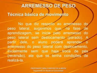 ARREMESSO DE PESO
PROFESSOR TADEU CARDOSO DE ALMEIDA
Doutorando em Saúde na Comunidade
Técnica básica de movimento
No que diz respeito ao arremesso do
peso lateral, sugerimos que, na fase de
aprendizagem, se inicie pelo arremesso do
peso lateral sem deslocamento (parado). A
partir dele, o aluno poderá aprender o
arremesso do peso lateral com deslocamento,
inicialmente sem que haja troca de pés
(reversão), ate que se tenha condições de
realizá-la.
 