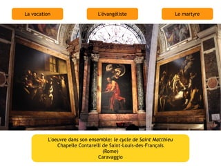 La vocation                    L'évangéliste                       Le martyre




          L'oeuvre dans son ensemble: le cycle de Saint Matthieu
              Chapelle Contarelli de Saint-Louis-des-Français
                                  (Rome)
                                Caravaggio
 