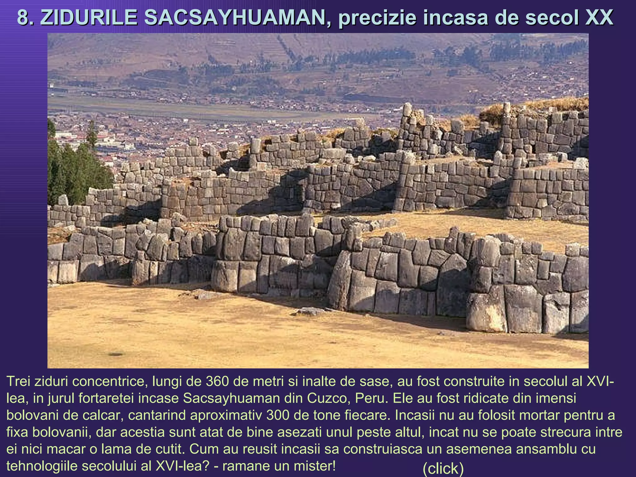 8. ZIDURILE SACSAYHUAMAN, precizie incasa de secol XX   Trei ziduri concentrice, lungi de 360 de metri si inalte de sase, au fost construite in secolul al XVI-lea, in jurul fortaretei incase Sacsayhuaman din Cuzco, Peru.   Ele au fost ridicate din imensi bolovani de calcar, cantarind aproximativ 300 de tone fiecare. Incasii nu au folosit mortar pentru a fixa bolovanii, dar acestia sunt atat de bine asezati unul peste altul, incat nu se poate strecura intre ei nici macar o lama de cutit. Cum au reusit incasii sa construiasca un asemenea ansamblu cu tehnologiile secolului al XVI-lea? - ramane un mister!   (click) 