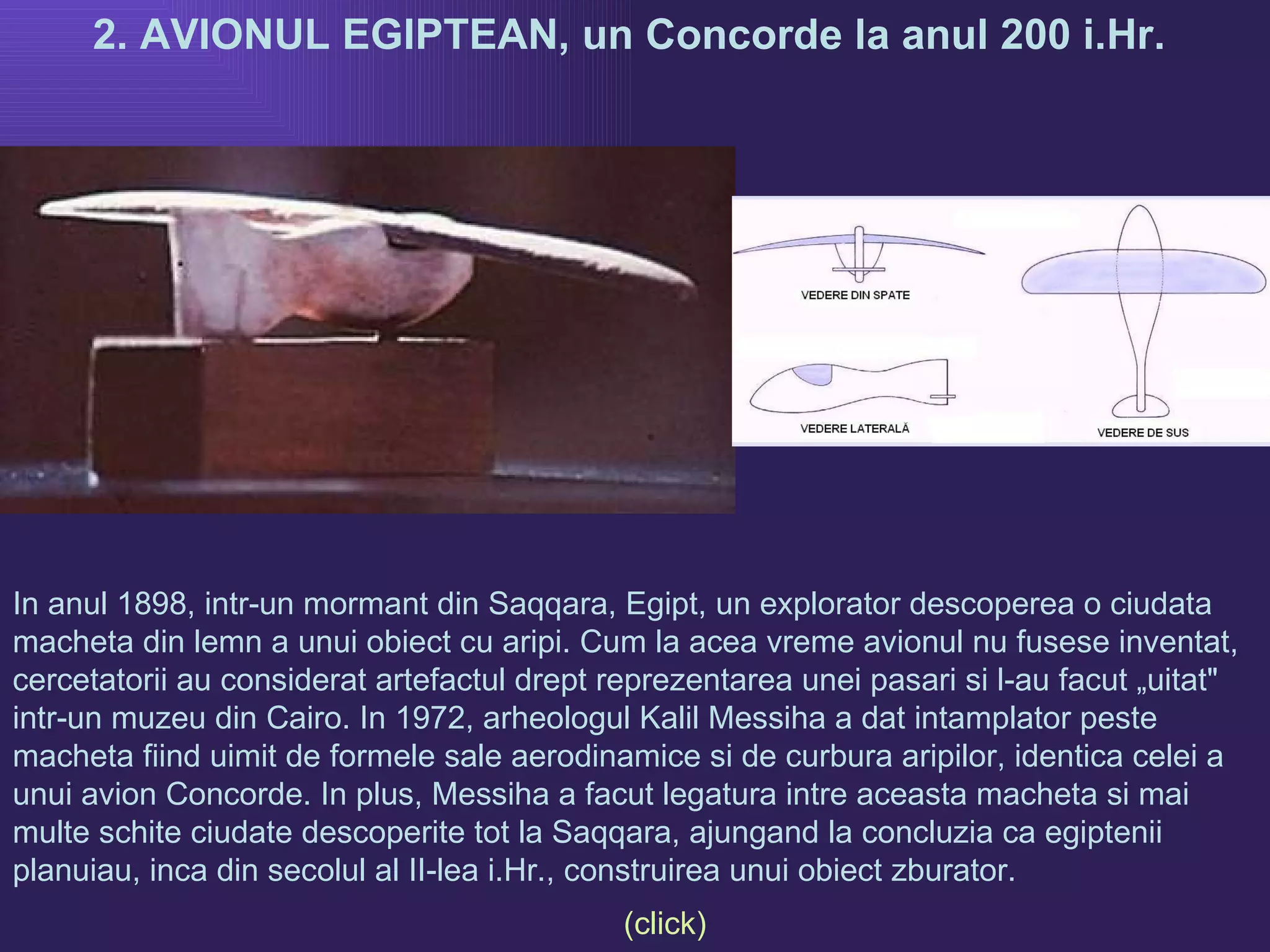 2. AVIONUL EGIPTEAN, un Concorde la anul 200 i.Hr.  In anul 1898, intr-un mormant din Saqqara, Egipt, un explorator descoperea o ciudata macheta din lemn a unui obiect cu aripi. Cum la acea vreme avionul nu fusese inventat, cercetatorii au considerat artefactul drept reprezentarea unei pasari si l-au facut „uitat" intr-un muzeu din Cairo. In 1972, arheologul Kalil Messiha a dat intamplator peste macheta fiind uimit de formele sale aerodinamice si de curbura aripilor, identica celei a unui avion Concorde. In plus, Messiha a facut legatura intre aceasta macheta si mai multe schite ciudate descoperite tot la Saqqara, ajungand la concluzia ca egiptenii planuiau, inca din secolul al II-lea i.Hr., construirea unui obiect zburator.  (click) 