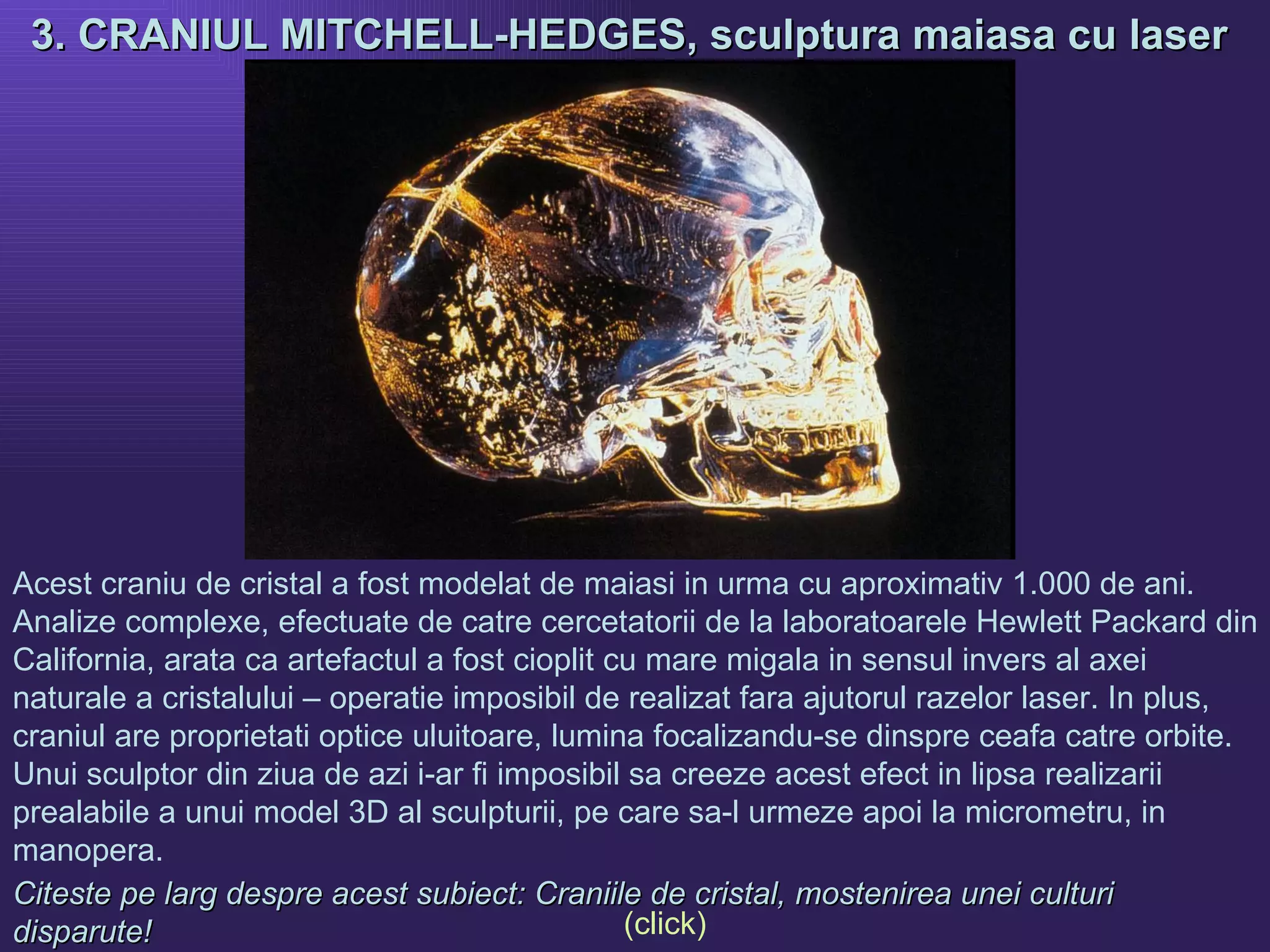 3. CRANIUL MITCHELL-HEDGES, sculptura maiasa cu laser  Acest craniu de cristal a fost modelat de maiasi in urma cu aproximativ 1.000 de ani. Analize complexe, efectuate de catre cercetatorii de la laboratoarele Hewlett Packard din California, arata ca artefactul a fost cioplit cu mare migala in sensul invers al axei naturale a cristalului – operatie imposibil de realizat fara ajutorul razelor laser. In plus, craniul are proprietati optice uluitoare, lumina focalizandu-se dinspre ceafa catre orbite. Unui sculptor din ziua de azi i-ar fi imposibil sa creeze acest efect in lipsa realizarii prealabile a unui model 3D al sculpturii, pe care sa-l urmeze apoi la micrometru, in manopera.  Citeste pe larg despre acest subiect: Craniile de cristal, mostenirea unei culturi disparute!   (click) 