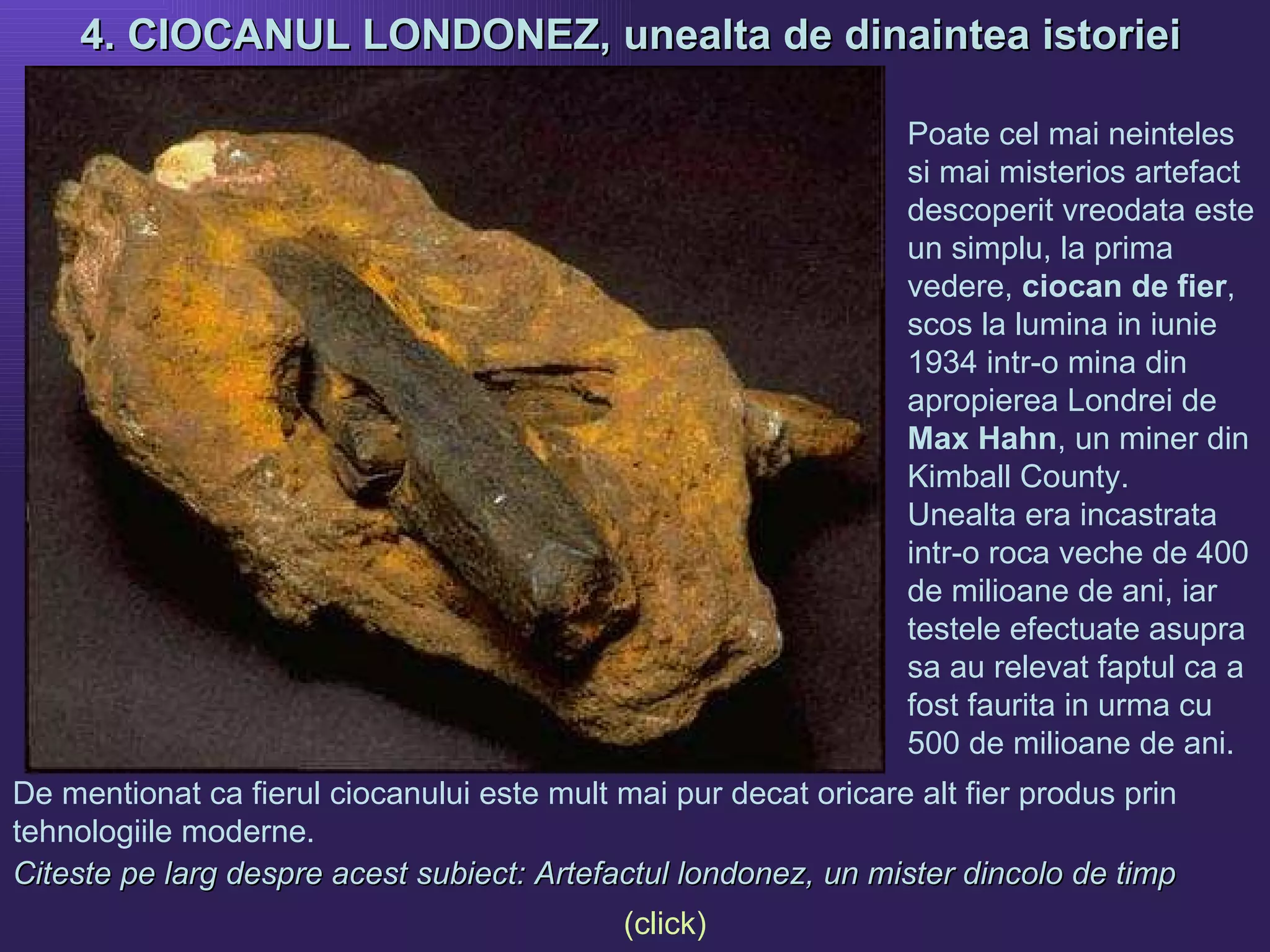 4. CIOCANUL LONDONEZ, unealta de dinaintea istoriei   De mentionat ca fierul ciocanului este mult mai pur decat oricare alt fier produs prin tehnologiile moderne.  Citeste pe larg despre acest subiect: Artefactul londonez, un mister dincolo de timp   Poate cel mai neinteles si mai misterios artefact descoperit vreodata este un simplu, la prima vedere,  ciocan de fier , scos la lumina in iunie 1934 intr-o mina din apropierea Londrei  de  Max Hahn , un miner din Kimball County. Unealta era incastrata intr-o roca veche de 400 de milioane de ani, iar testele efectuate asupra sa au relevat faptul ca a fost faurita in urma cu 500 de milioane de ani.  (click) 