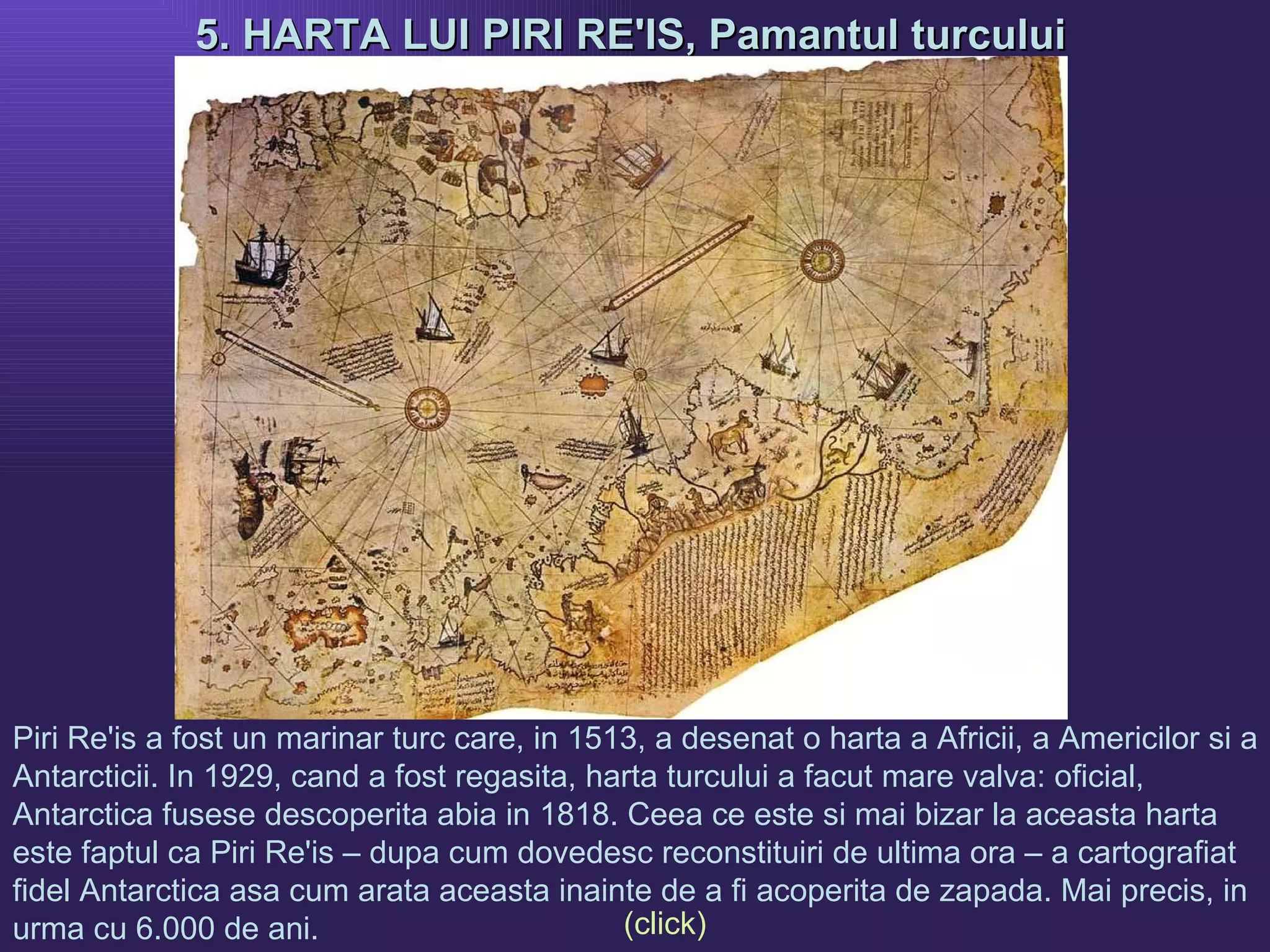 5. HARTA LUI PIRI RE'IS, Pamantul turcului   Piri Re'is a fost un marinar turc care, in 1513, a desenat o harta a Africii, a Americilor si a Antarcticii. In 1929, cand a fost regasita, harta turcului a facut mare valva: oficial, Antarctica fusese descoperita abia in 1818. Ceea ce este si mai bizar la aceasta harta este faptul ca Piri Re'is – dupa cum dovedesc reconstituiri de ultima ora – a cartografiat fidel Antarctica asa cum arata aceasta inainte de a fi acoperita de zapada. Mai precis, in urma cu 6.000 de ani.  (click) 