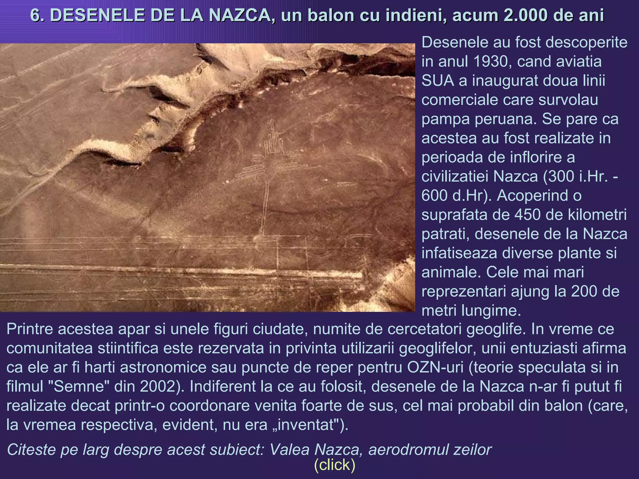 6. DESENELE DE LA NAZCA, un balon cu indieni, acum 2.000 de ani  Printre acestea apar si unele figuri ciudate, numite de cercetatori geoglife. In vreme ce comunitatea stiintifica este rezervata in privinta utilizarii geoglifelor, unii entuziasti afirma ca ele ar fi harti astronomice sau puncte de reper pentru OZN-uri (teorie speculata si in filmul "Semne" din 2002). Indiferent la ce au folosit, desenele de la Nazca n-ar fi putut fi realizate decat printr-o coordonare venita foarte de sus, cel mai probabil din balon (care, la vremea respectiva, evident, nu era „inventat").  Desenele au fost descoperite in anul 1930, cand aviatia SUA a inaugurat doua linii comerciale care survolau pampa peruana. Se pare ca acestea au fost realizate in perioada de inflorire a civilizatiei Nazca (300 i.Hr. - 600 d.Hr). Acoperind o suprafata de 450 de kilometri patrati, desenele de la Nazca infatiseaza diverse plante si animale. Cele mai mari reprezentari ajung la 200 de metri lungime. Citeste pe larg despre acest subiect: Valea Nazca, aerodromul zeilor  (click) 