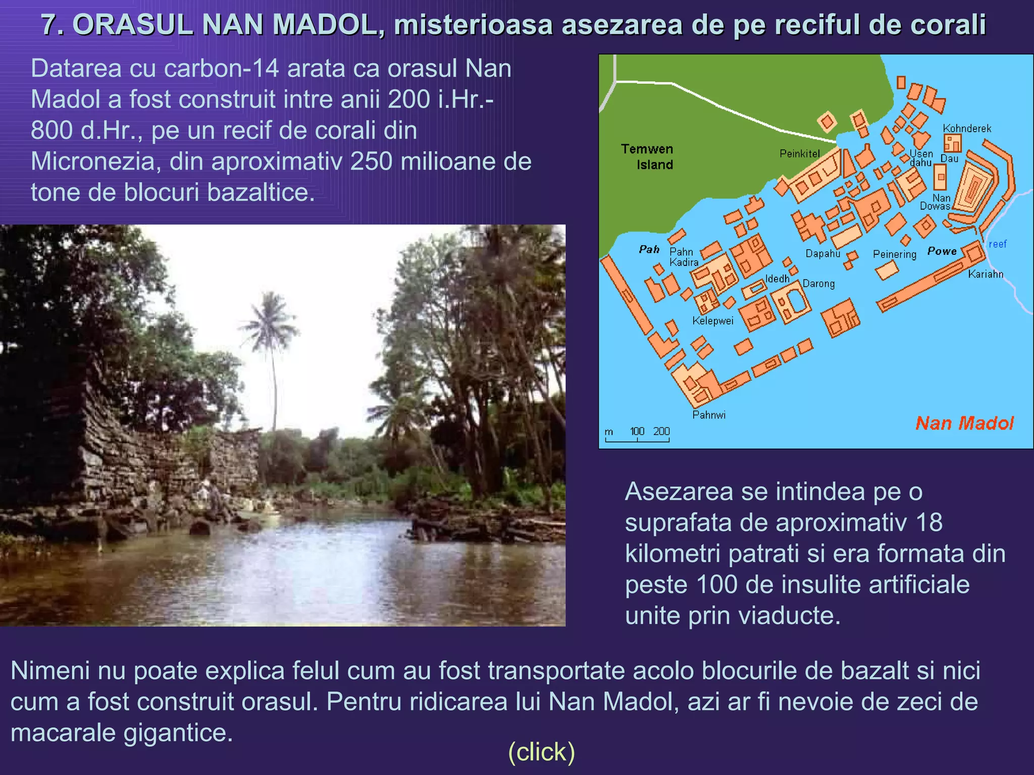 7. ORASUL NAN MADOL, misterioasa asezarea de pe reciful de corali   Nimeni nu poate explica felul cum au fost transportate acolo blocurile de bazalt si nici cum a fost construit orasul. Pentru ridicarea lui Nan Madol, azi ar fi nevoie de zeci de macarale gigantice.  Datarea cu carbon-14 arata ca orasul Nan Madol a fost construit intre anii 200 i.Hr.- 800 d.Hr., pe un recif de corali din Micronezia, din aproximativ 250 milioane de tone de blocuri bazaltice. Asezarea se intindea pe o suprafata de aproximativ 18 kilometri patrati si era formata din peste 100 de insulite artificiale unite prin viaducte. (click) 