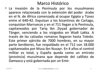 12/04/17 Pilar Morollón 3
Marco Histórico
• La invasión de la Península por los musulmanes
aparece relacionada con la exte...