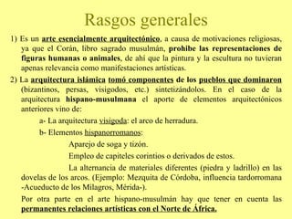 1) Es un  arte esencialmente arquitectónico , a causa de motivaciones religiosas, ya que el Corán, libro sagrado musulmán,  prohibe las representaciones de figuras humanas o animales , de ahí que la pintura y la escultura no tuvieran apenas relevancia como manifestaciones artísticas. 2) La  arquitectura islámica   tomó componentes  de los  pueblos que dominaron  (bizantinos, persas, visigodos, etc.) sintetizándolos. En el caso de la arquitectura  hispano-musulmana  el aporte de elementos arquitectónicos anteriores vino de: a- La arquitectura  visigoda : el arco de herradura. b- Elementos  hispanorromanos : Aparejo de soga y tizón. Empleo de capiteles corintios o derivados de estos. La alternancia de materiales diferentes (piedra y ladrillo) en las dovelas de los arcos. (Ejemplo: Mezquita de Córdoba, influencia tardorromana -Acueducto de los Milagros, Mérida-). Por otra parte en el arte hispano-musulmán hay que tener en cuenta las   permanentes relaciones artísticas con el Norte de África. Rasgos generales 