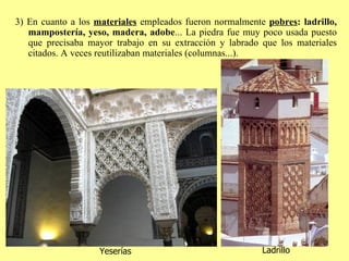 3) En cuanto a los  materiales  empleados fueron normalmente  pobres :   ladrillo, mampostería, yeso, madera, adobe ... La piedra fue muy poco usada puesto que precisaba mayor trabajo en su extracción y labrado que los materiales citados. A veces reutilizaban materiales (columnas...). Yeserías Ladrillo 