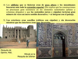 4) Los  edificios  que se hicieron eran de  poca altura  y los musulmanes buscaron ante todo la  extensión espacial.  Ello explica que las construcciones no precisasen gran resistencia en los elementos sustentantes (pilares y columnas delgados) y que  los sostenidos (arcos y cúpulas) tuvieran gran número de veces un mero sentido decorativo. > se integran con el paisaje. 5)  Los exteriores eran sencillos (cúbicos con cúpulas) y sin decoración mientras que los interiores eran muy decorados. Mihrab en la Mezquita de Isfahan Mezquita de Djenne. Mali. 