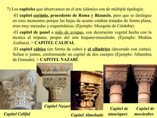 7) Los  capiteles  que observamos en el arte islámico son de múltiple tipología: -El  capitel  corintio , procedente de Roma y Bizancio , pero que se distingue en esos momentos porque las hojas de acanto estaban tratadas de forma plana, eran muy menudas y esquemáticas. (Ejemplo: Mezquita de Córdoba). -El  capitel de panel  o  nido de avispas , con decoración vegetal hecha con la técnica al trépano, propio del arte hispano-musulmán. (Ejemplo: Medina Azahara). >  CAPITEL CALIFAL -El  capitel  cúbico  (en forma de cubo)  y  el cilíndrico  (decorado con cintas). Solían ir juntos, conformando un capitel de dos cuerpos (Ejemplo: Alhambra de Granada). >  CAPITEL NAZARÍ Capitel Califal Capitel Nazarí Capitel de mocárabes Capitel Almohade Capitel de atauriques 