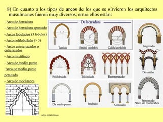 8) En cuanto a los tipos de  arcos  de los que se sirvieron los arquitectos musulmanes fueron muy diversos, entre ellos están: -  Arco de herradura -  Arco de herradura apuntado Arcos lobulados  (3 lóbulos) Arco polilobulado  (> 3) -  Arcos entrecruzados o entrelazados -  Arco mixtilíneo -  Arco de medio punto Arco de medio punto peraltado -  Arco de mocárabes Arco mixtilíneo Arco de mocárabes 