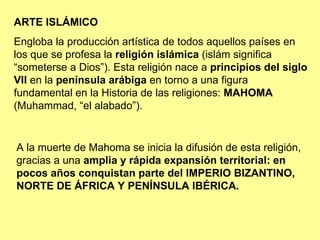 ARTE ISLÁMICO Engloba la producción artística de todos aquellos países en los que se profesa la  religión islámica  (islám significa “someterse a Dios”). Esta religión nace a  principios del siglo VII  en la  península arábiga  en torno a una figura fundamental en la Historia de las religiones:  MAHOMA  (Muhammad, “el alabado”). A la muerte de Mahoma se inicia la difusión de esta religión, gracias a una  amplia y rápida expansión territorial: en pocos años conquistan parte del IMPERIO BIZANTINO, NORTE DE ÁFRICA Y PENÍNSULA IBÉRICA. 